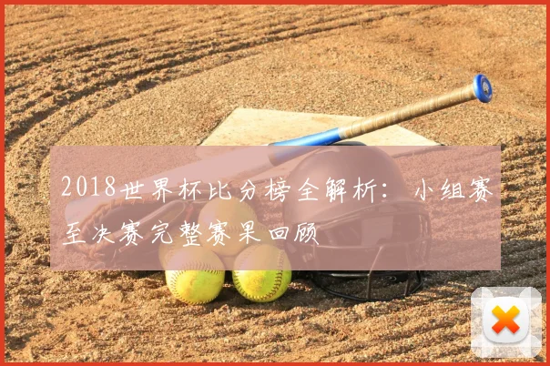 2018世界杯比分榜全解析：小组赛至决赛完整赛果回顾