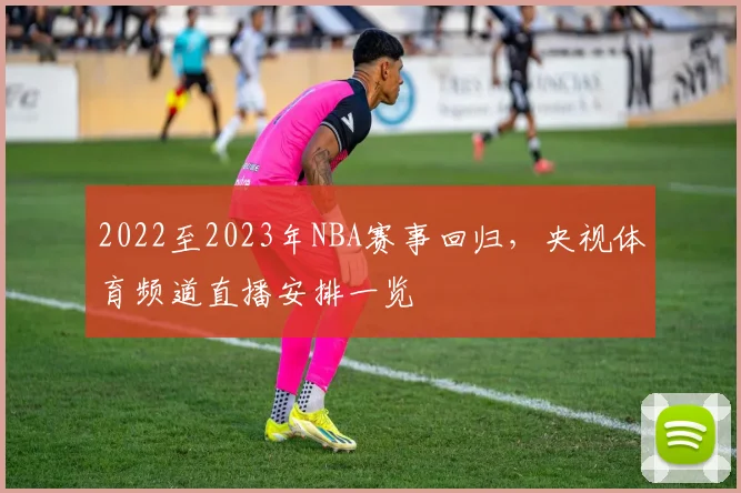 2022至2023年NBA赛事回归，央视体育频道直播安排一览