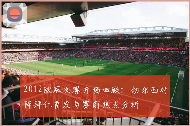 2012欧冠决赛开场回顾：切尔西对阵拜仁首发与赛前焦点分析