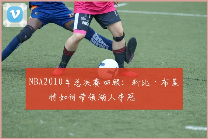 NBA2010年总决赛回顾：科比·布莱恩特如何带领湖人夺冠
