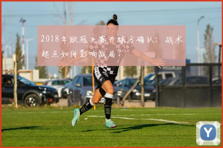2018年欧冠决赛开球方确认：战术起点如何影响战局？