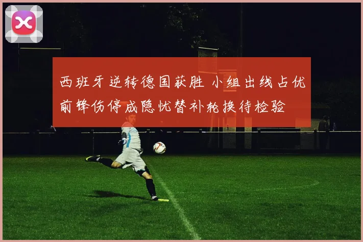 西班牙逆转德国获胜 小组出线占优前锋伤停成隐忧替补轮换待检验