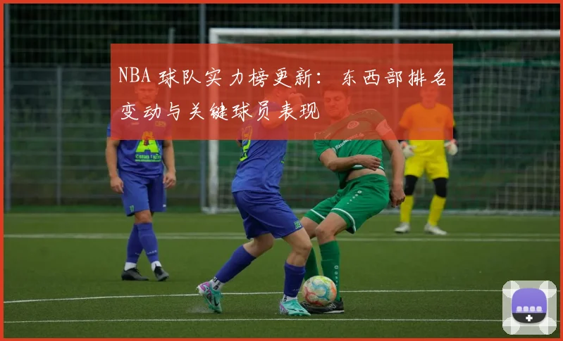 NBA 球队实力榜更新：东西部排名变动与关键球员表现