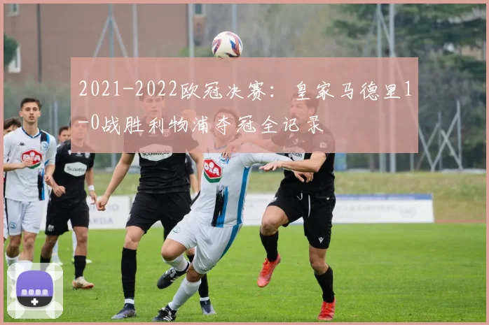 2021-2022欧冠决赛：皇家马德里1-0战胜利物浦夺冠全记录