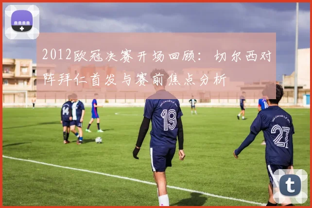 2012欧冠决赛开场回顾：切尔西对阵拜仁首发与赛前焦点分析